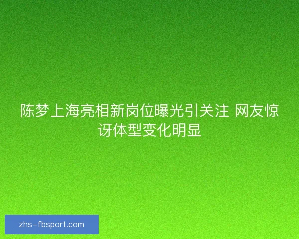陈梦上海亮相新岗位曝光引关注 网友惊讶体型变化明显