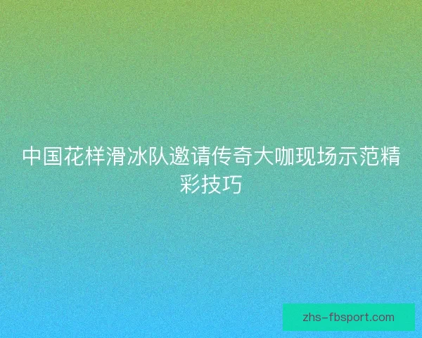 中国花样滑冰队邀请传奇大咖现场示范精彩技巧