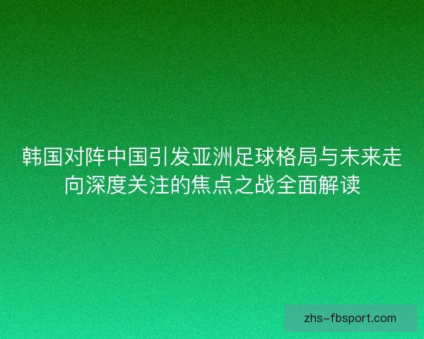 韩国对阵中国引发亚洲足球格局与未来走向深度关注的焦点之战全面解读