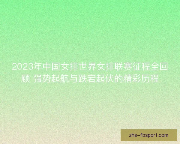2023年中国女排世界女排联赛征程全回顾 强势起航与跌宕起伏的精彩历程