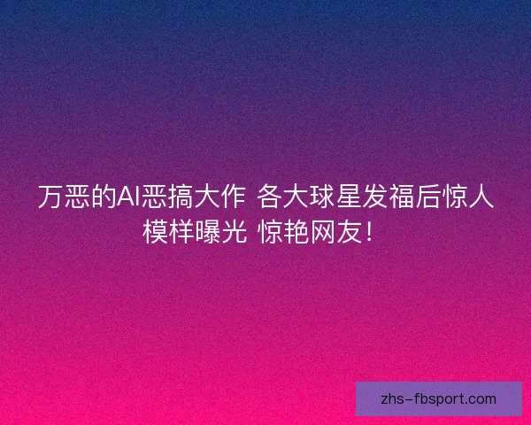 万恶的AI恶搞大作 各大球星发福后惊人模样曝光 惊艳网友！