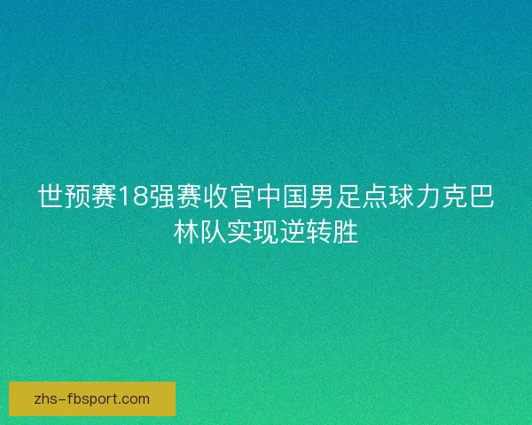 世预赛18强赛收官中国男足点球力克巴林队实现逆转胜